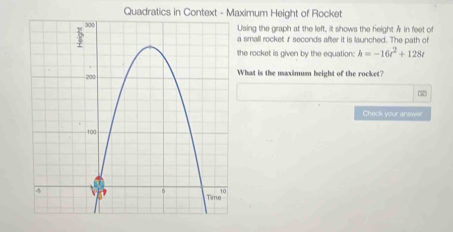 Quadratics in Context - Maximum Height of Rocket 
Using the graph at the left, it shows the heighth in feet of 
a small rocket r seconds after it is launched. The path of 
the rocket is given by the equation: h=-16t^2+128t
What is the maximum height of the rocket? 
Check your answer