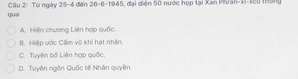 Từ ngày 25-4 đến 26 - 6 -1945, đại diện 50 nước họp tại Xan Phran-xi-xcô thống
qua
A. Hiến chương Liên hợp quốc.
B. Hiệp ước Cấm vũ khí hạt nhân.
C. Tuyên bố Liên hợp quốc.
D. Tuyên ngôn Quốc tế Nhân quyền.