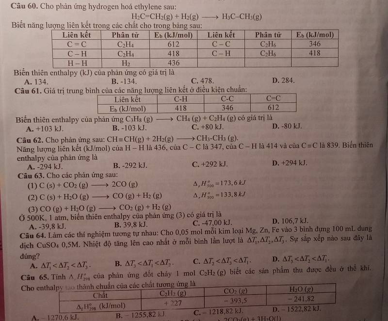 Cho phản ứng hydrogen hoá ethylene sau:
H_2C=CH_2(g)+H_2(g)to H_3C-CH_3(g)
Biết năng lượng liên kết trong các chất cho trong bảng sau:
Biển thiên enthalpy (kJ) của phản ứng có giá trị là
A. 134. B. -134. C. 478. D. 284.
Câu 61. Giá trị trung bình của các năng lượng liên kết ở điều kiện chuẩn:
Biến thiên enthalpy của phản ứng C_3H_8(g)to CH_4(g)+C_2H_4 (g) có giá trị là
A. +103 kJ. B. -103 kJ. C. +80 kJ. D. -80 kJ.
Câu 62. Cho phản ứng sau: CHequiv CH(g)+2H_2(g)to CH_3-CH_3(g).
Năng lượng liên kết (kJ/mol) của H - H là 436, của C - C là 347, của C - H là 414 và của Cequiv C là 839. Biến thiên
enthalpy của phản ứng là
A. -294 kJ. B. -292 kJ. C. +292 kJ. D. +294 kJ.
Câu 63. Cho các phản ứng sau:
(1) C(s)+CO_2(g)to 2CO(g) ^ H_(500)°=173,6kJ
(2) C(s)+H_2O(g)to CO(g)+H_2(g) ^ H_(500)°=133,8kJ
(3)
Ở 500K, 1 atm, biến thiên enthalpy của phản ứng (3) có giả trị là CO(g)+H_2O(g)to CO_2(g)+H_2(g)
A. -39,8 kJ. B. 39,8 kJ. C. -47,00 kJ. D. 106,7 kJ.
Câu 64. Làm các thí nghiệm tương tự nhau: Cho 0,05 mol mỗi kim loại Mg, Zn, Fe vào 3 bình dựng 100 mL dung
dịch CuSO_4 a 0,5M. Nhiệt độ tăng lên cao nhất ở mỗi bình lần lượt là △ T_1,△ T_2,△ T_3. Sự sắp xếp nào sau đây là
dúng?
A. △ T_1 B. △ T_3 C. △ T_2 D. △ T_3
Câu 65. Tinh △ ,H_(298)° của phản ứng đốt cháy 1 mol C_2H_2 (g) biết các sản phẩm thu được đều ở thể khí.
Cho
A. - 1270.6 kJ. B. - 1255,82 kJ
2CO_2(g)+3H_2O(l