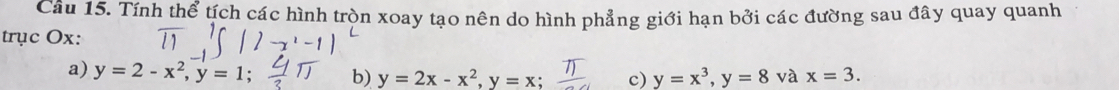 Tính thể tích các hình tròn xoay tạo nên do hình phẳng giới hạn bởi các đường sau đây quay quanh
trục Ox :
a) y=2-x^2, y=1; b) y=2x-x^2, y=x; c) y=x^3, y=8 và x=3.