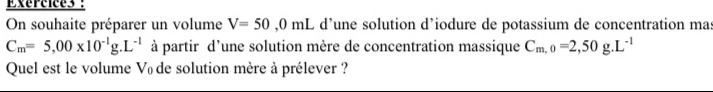 On souhaite préparer un volume V=50,0mL d’une solution d’iodure de potassium de concentration mas
C_m=5,00* 10^(-1)g.L^(-1) à partir d'une solution mère de concentration massique C_m,0=2,50g.L^(-1)
Quel est le volume Vï de solution mère à prélever ?