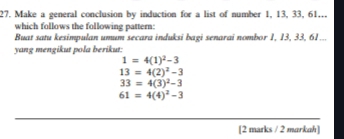 Make a general conclusion by induction for a list of number 1, 13, 33, 61... 
which follows the following pattern: 
Buat satu kesimpulan umum secara induksi bagi senarai nombor 1, 13, 33, 61... 
yang mengikut pola berikut:
1=4(1)^2-3
13=4(2)^2-3
33=4(3)^2-3
61=4(4)^2-3
[2 marks / 2 markah]