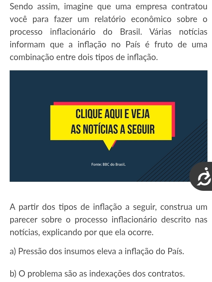 Sendo assim, imagine que uma empresa contratou
você para fazer um relatório econômico sobre o
processo inflacionário do Brasil. Várias notícias
informam que a inflação no País é fruto de uma
combinação entre dois tipos de inflação.
A partir dos tipos de inflação a seguir, construa um
parecer sobre o processo inflacionário descrito nas
notícias, explicando por que ela ocorre.
a) Pressão dos insumos eleva a inflação do País.
b) O problema são as indexações dos contratos.