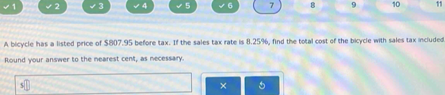 1 2 3 4 5 6 7 8 9 10 11 
A bicycle has a listed price of $807.95 before tax. If the sales tax rate is 8.25%, find the total cost of the bicycle with sales tax included 
Round your answer to the nearest cent, as necessary. 

×