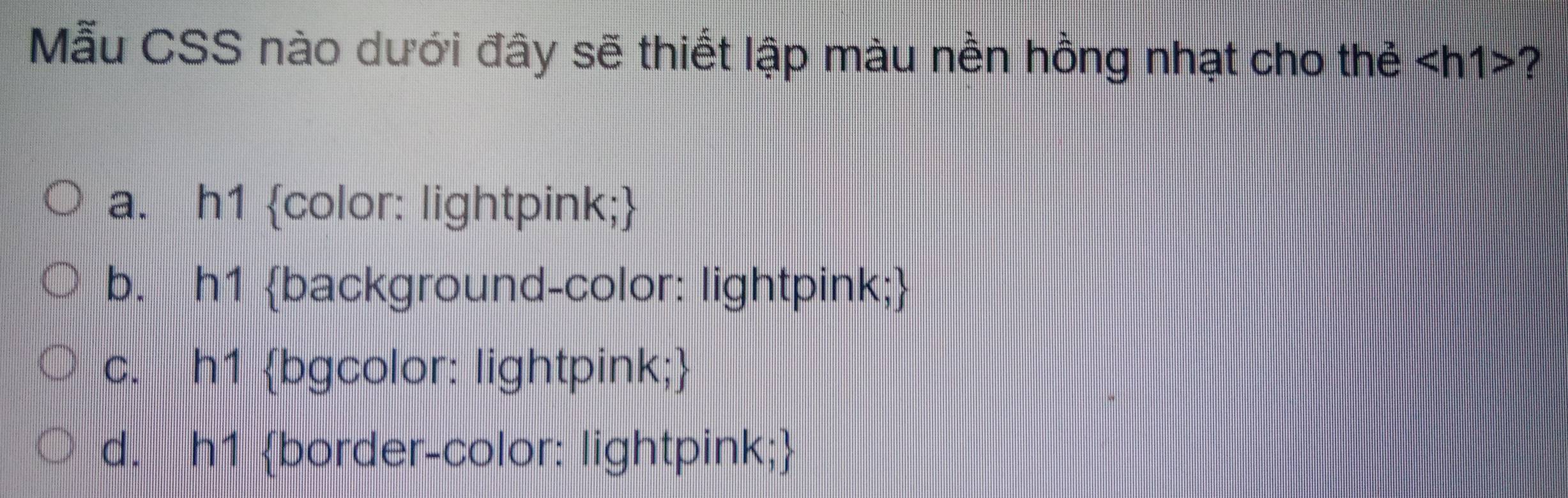 Mẫu CSS nào dưới đây sẽ thiết lập màu nền hồng nhạt cho thẻ ?
a. h1 color: lightpink;
b. h1 background-color: lightpink;
c. h1 bgcolor: lightpink;
d. h1 border-color: lightpink;