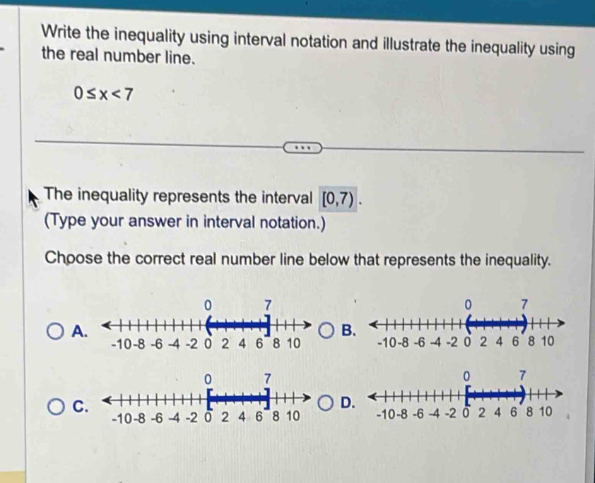 Write the inequality using interval notation and illustrate the inequality using 
the real number line.
0≤ x<7</tex> 
The inequality represents the interval [0,7). 
(Type your answer in interval notation.) 
Choose the correct real number line below that represents the inequality. 
A 
B 

C 
D