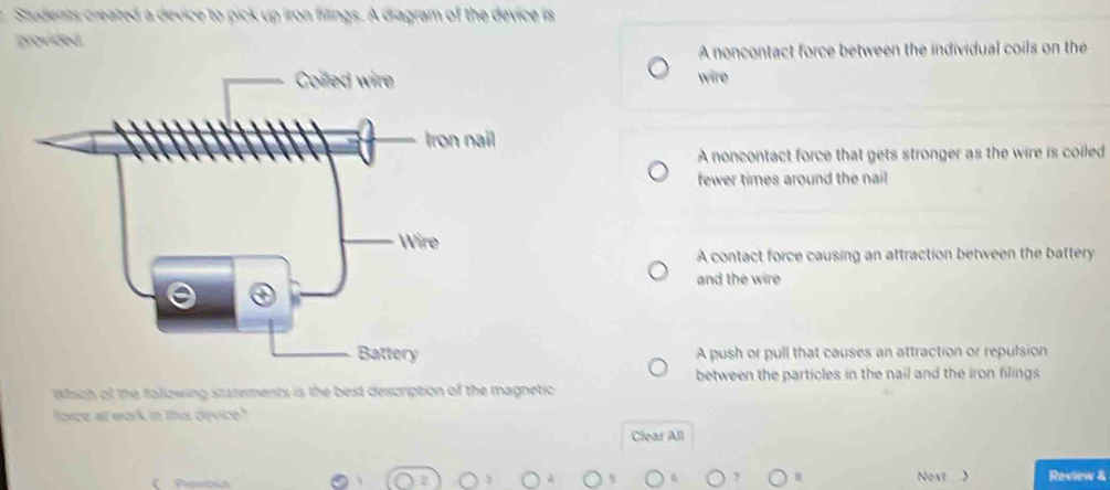 Students created a device to pick up iron fillings. A diagram of the device is
provided
A noncontact force between the individual coils on the
wire
A noncontact force that gets stronger as the wire is coiled
fewer times around the nail
A contact force causing an attraction between the battery
and the wire
A push or pull that causes an attraction or repulsion
between the particles in the nail and the iron filings
Wbich of the folizwing statements is the best description of the magnetic
force al work in this device?"
Clear All
Ponc 8 Noxt > Review &