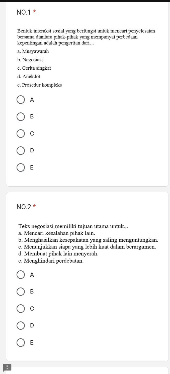 NO.1 *
Bentuk interaksi sosial yang berfungsi untuk mencari penyelesaian
bersama diantara pihak-pihak yang mempunyai perbedaan
kepentingan adalah pengertian dari…
a. Musyawarah
b. Negosiasi
c. Cerita singkat
d. Anekdot
e. Prosedur kompleks
A
B
C
D
E
NO.2 *
Teks negosiasi memiliki tujuan utama untuk...
a. Mencari kesalahan pihak lain.
b. Menghasilkan kesepakatan yang saling menguntungkan.
c. Menunjukkan siapa yang lebih kuat dalam berargumen.
d. Membuat pihak lain menyerah.
e. Menghindari perdebatan.
A
B
C
D
E