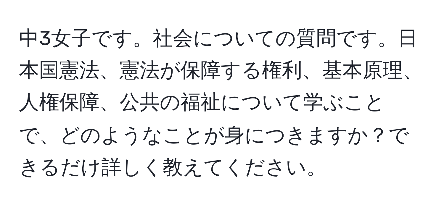 中3女子です。社会についての質問です。日本国憲法、憲法が保障する権利、基本原理、人権保障、公共の福祉について学ぶことで、どのようなことが身につきますか？できるだけ詳しく教えてください。