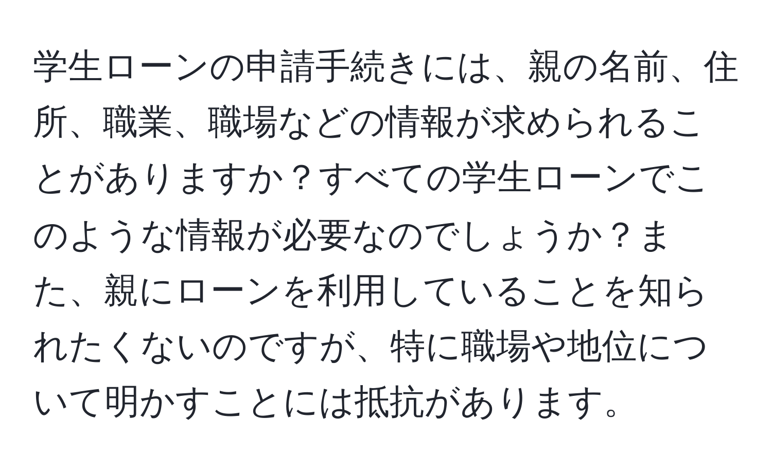 学生ローンの申請手続きには、親の名前、住所、職業、職場などの情報が求められることがありますか？すべての学生ローンでこのような情報が必要なのでしょうか？また、親にローンを利用していることを知られたくないのですが、特に職場や地位について明かすことには抵抗があります。