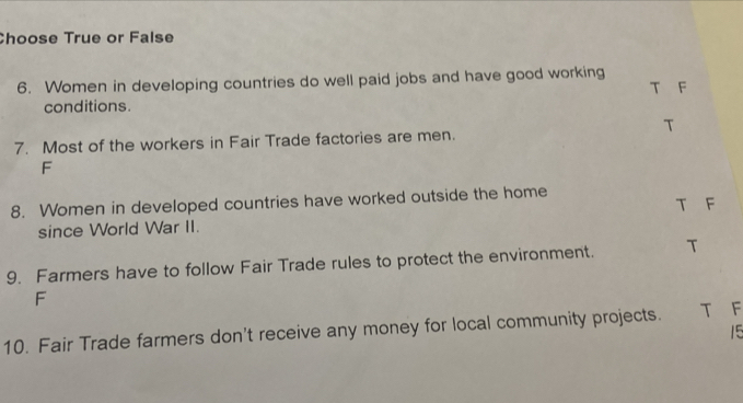 Choose True or False
6. Women in developing countries do well paid jobs and have good working T F
conditions.
T
7. Most of the workers in Fair Trade factories are men.
F
8. Women in developed countries have worked outside the home T F
since World War II.
9. Farmers have to follow Fair Trade rules to protect the environment. T
F
10. Fair Trade farmers don't receive any money for local community projects. T F
15