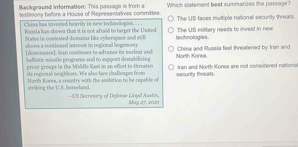 Background information: This passage is from a Which statement best summarizes the passage?
testimony before a House of Representatives committee.
The US faces multiple national security threats.
China has invested heavily in new technologies. . . .
Russia has shown that it is not afraid to target the United The US military needs to invest in new
States in contested domains like cyberspace and still technologies.
shows a continued interest in regional hegemony
[dominance]. Iran continues to advance its nuclear and China and Russia feel threatened by Iran and
ballistic missile programs and to support destabilizing North Korea.
proxy groups in the Middle East in an effort to threaten Iran and North Korea are not considered nationa
its regional neighbors. We also face challenges from security threats.
North Korea, a country with the ambition to be capable of
striking the U.S. homeland.
-US Secretary of Defense Lloyd Austin,
May 27, 2021