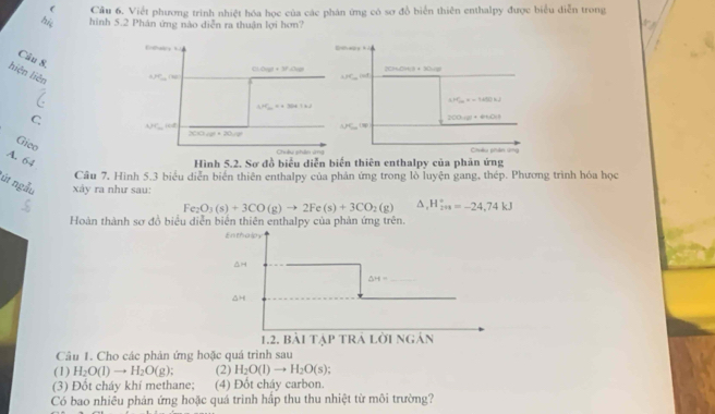 ( Cầu 6. Viết phương trình nhiệt hóa học của các phản ứng có sơ đồ biển thiên enthalpy được biểu diễn trong
hi, hình 5.2 Phân ứng nào diễn ra thuận lợi hơn?
Câu 8.
2C (2+30-18=
hiện liện
△ JC_-nisd
△ HC_2n=-1400+2
C.
200.(g)+44
APC⊥ OP
Gico
Châu phân u=
A. 64
Hình 5.2. Sơ đồ biểu diễn biến thiên enthalpy của phản ứng
Cầu 7. Hình 5.3 biểu diễn biển thiên enthalpy của phản ứng trong lỗ luyện gang, thép. Phương trình hóa học
út ngẫu  xảy ra như sau:
Fe_2O_3(s)+3CO(g)to 2Fe(s)+3CO_2(g) △ _1H_(2n)°=-24,74kJ
Hoàn thành sơ đồ biểu diễn biến thiên enthalpy của phản ứng trên.
Enthalpy
AH
_ △ H=
1.2. bài tạp trá lời ngán
Câu 1. Cho các phản ứng hoặc quá trình sau
(1) H_2O(l)to H_2O(g) (2) H_2O(l)to H_2O(s)
(3) Đột cháy khí methane; (4) Đốt cháy carbon.
Có bao nhiều phản ứng hoặc quá trình hấp thu thu nhiệt từ môi trường?