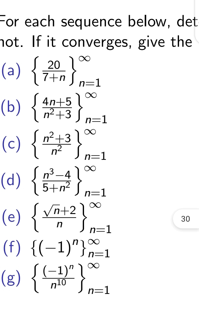 For each sequence below, det 
not. If it converges, give the 
(a)   20/7+n  _(n=1)^(∈fty)
(b) beginarrayl  (4n+5)/n^2+3  _(n=1)^(∈fty)
(c) beginarrayl  (n^2+3)/n^2  _(n=1)^(∈fty)
(d) beginarrayl  (n^3-4)/5+n^2  _(n=1)^(∈fty)
(e)   (sqrt(n)+2)/n  _(n=1)^(∈fty)
30 
(f)  (-1)^n _(n=1)^(∈fty)
(g)  frac (-1)^nn^(10) _(n=1)^(∈fty)