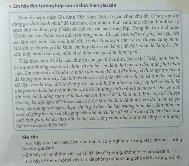 Em hãy đọc trường hợp sau và thực hiện yêu cầu
Nhân kỉ niệm ngày Gia đình Việt Nam 28/6, cô giáo chọn chủ đề “Chung tay xây
dựng gia đình hạnh phúc'' để sinh hoạt chủ nhiệm. Buổi sinh hoạt đã thu hút được sự
quan tâm và đóng góp ý kiến sôi nổi của các bạn trong lớp. Trong đó, bạn K chia sẻ:
"Ở nhà em, các thành viên luôn tôn trọng nhau. Chị gái và em đều cố gắng học tập, tích
cực làm việc nhà. Vào mỗi buổi tối, cả nhà thường ăn cơm và trò chuyện cùng nhau.
Mỗi khi có chuyện gì khó khăn, em hay chia sẻ với bố mẹ để được nhận lời khuyên. Em
cảm thấy mình thật may mắn vì có được một gia đình hạnh phúc''.
Tiếp theo, bạn B kể lại câu chuyện của gia đình mình. Bạn B kể: “Mấy năm trước,
bố mẹ em thường xuyên cãi nhau, có lần bố còn đánh hai mẹ con đến mức phải nhập
viện. Em cảm thấy rất buồn và nhiều lần muốn bỏ nhà đi nhưng vì thương mẹ nên em
đã không làm như vậy. Sau khi trò chuyện với giáo viên chủ nhiệm và tìm đọc một số
tài liệu, em đã thay đổi cách ứng xử của mình. Em nhận ra rằng, từ hồi bị bệnh, bố
uống rượu nhiếu hơn và mỗi lần say thì bố thường chửi mắng hai mẹ con. Do vậy, mỗi
khi thấy bố đi uống rượu về là hai mẹ con tìm cớ để đi khỏi nhà. Em cũng kể chuyện
cho ông bà nội nghe để khuyên can bố. Có lần, bố đuổi đánh mẹ, em đã la lớn và gọi
hàng xóm sang can ngăn, thậm chí là gọi điện cho bác trưởng thôn đến. Bản thân em
cũng cố gắng học tập và phụ giúp việc nhà nhiều hơn để bố yên tâm điều trị bệnh. Sau
tmột thời gian, bố đã thay đổi, không còn uống rượu nhiều nữa và cũng yêu thương
hai mẹ con em nhiều hơn".
Yêu cầu
- Em hãy cho biết việc làm của bạn K có ý nghĩa gì trong việc phòng, chống
bạo lực gia đình.
- Em hãy chỉ ra những việc bạn B đã làm để phòng, chống bạo lực gia đình.
- Em hãy kể thêm một số việc làm để phòng ngừa và ứng phó với bạo lực gia đình.