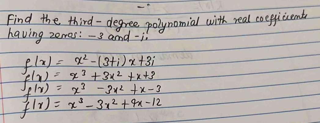 Find the third- degree polynomial with real coefficcent 
having zerros: -3 and -i
f(x)=x^2-(3+i)x+3i
f(x)=x^3+3x^2+x+3
f(x)=x^3-3x^2+x-3
f(x)=x^3-3x^2+4x-12