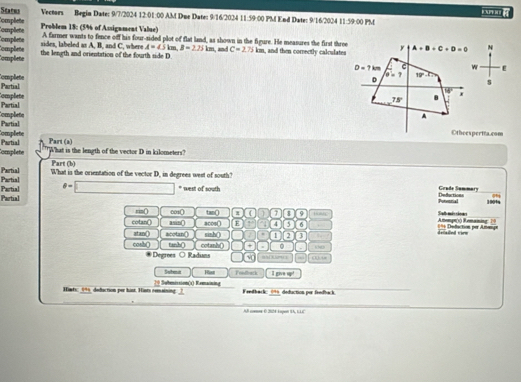 Status
o B
Complete Vectors Begin Date: 9/7/2024 12:01:00 AM Due Date: 9/16/2024 11:59 00 PM End Date: 9/16/2024 11:59:00 PM
Compêete Complete Problem 18: (5% of Assignment Value)
sides, labeled as A, B, and C, where A farmer wants to fence off his four-sided plot of flat land, as shown in the figure. He measures the first three
A=45km, B=2.75km , and C=275km
Complete Complete the length and orientation of the fourth side D. , and then correctly calculates y A+B+C+D=0 N
Complete Partial D=7km w E
D θ =7 w.7>
s
Partial Complete
overline W' 7
78° B
Completo A
Complete Partial
Part (a) Othoespertra.com
omplete Partial
'What is the length of the vector D in kilometers?
Part (b)
Partial Partial What is the orientation of the vector D, in degrees west of south?
Partial Partial θ =□ * west of south
Coude Summary
Purverial De Saction 1004
rin( ∞10 Amemgn(s) Remaming ? Stalt més sáos
cotan() asin acos〇 tanQ ( a $ 9 HMC
E 4 4 5 6 == Defuction per Amesign drised vire
atan() acotan() sinh() . 1 2 3 
cosh() tanh( cotanh() + o
Degrees O Raduns o a E lor s . (1) i
Subeit Rast Fondback I give up!
Himts: 0* deduction per hist. Hists comaining. Submission(s) Remaining
Fendback: 09 deduction por frndback
AB comme 0 2024 kapon IA, LLE