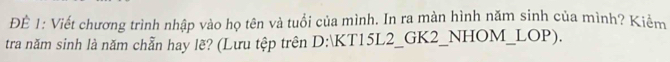 ĐÉ 1: Viết chương trình nhập vào họ tên và tuổi của mình. In ra màn hình năm sinh của mình? Kiểm 
tra năm sinh là năm chẵn hay lẽ? (Lưu tệp trên D:KT15L2_GK2_NHOM_LOP).