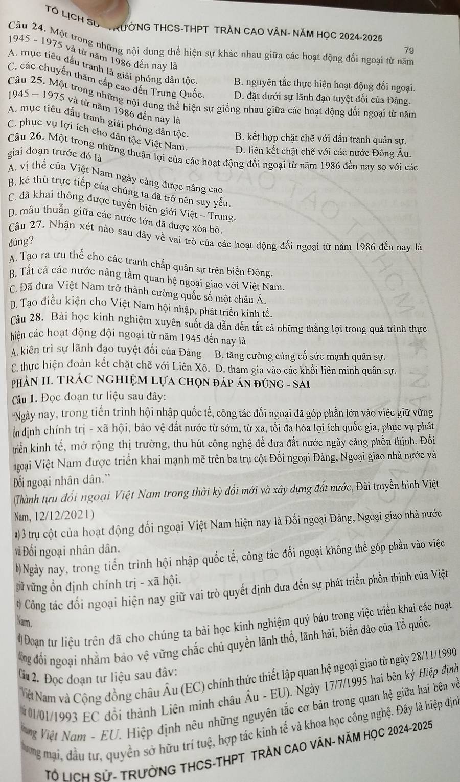 TÓ LịCH SUC TRườNG THCS-THPT TRAN CAO VÂN- NăM HọC 2024-2025
Câu 24. Một trong những nội dung thể hiện sự khác nhau giữa các hoạt động đối ngoại từ năm
79
1945 - 1975 và từ năm 1986 đến nay là
A. mục tiêu đấu tranh là giải phóng dân tộc B. nguyên tắc thực hiện hoạt động đối ngoại.
C các chuyến thăm cấp cao đến Trung Quốc D. đặt dưới sự lãnh đạo tuyệt đối của Đảng.
Câu 25. Một trong những nội dung thể hiện sự giống nhau giữa các hoạt động đối ngoại từ năm
1945 ~ 1975 và từ năm 1986 đến nay là
A. mục tiêu đấu tranh giải phóng dân tộc B. kết hợp chặt chẽ với đấu tranh quân sự.
C. phục vụ lợi ích cho dân tộc Việt Nam D. liên kết chặt chẽ với các nước Đông Âu.
giai đoạn trước đó là Câu 26. Một trong những thuận lợi của các hoạt động đối ngoại từ năm 1986 đến nay so với các
A. vị thế của Việt Nam ngày cảng được nâng cao
B. kẻ thù trực tiếp của chúng ta đã trở nên suy yếu.
C. đã khai thông được tuyến biên giới Việt - Trung
D. mâu thuẫn giữa các nước lớn đã được xóa bỏ.
Câu 27. Nhận xét nào sau đây về vai trò của các hoạt động đối ngoại từ năm 1986 đến nay là
dúng?
A. Tạo ra ưu thế cho các tranh chấp quân sự trên biển Đông
B. Tất cả các nước nâng tầm quan hệ ngoại giao với Việt Nam.
C. Đã đưa Việt Nam trở thành cường quốc số một châu Á.
D. Tạo điều kiện cho Việt Nam hội nhập, phát triển kinh tế.
Câu 28. Bài học kinh nghiệm xuyên suốt đã dẫn đến tất cả những thắng lợi trong quả trình thực
chiện các hoạt động đội ngoại từ năm 1945 đến nay là
A. kiên trì sự lãnh đạo tuyệt đối của Đảng B. tăng cường củng cố sức mạnh quân sự.
C. thực hiện đoàn kết chặt chẽ với Liên Xô. D. tham gia vào các khối liên minh quân sự.
PHÁN II. TRÁC NGHIỆM LựA CHọN ĐÁP ÁN ĐÚNG - SAI
Câu 1. Đọc đoạn tư liệu sau đây:
'Ngày nay, trong tiến trình hội nhập quốc tế, công tác đối ngoại đã góp phần lớn vào việc giữ vững
ổn dịnh chính trị - xã hội, bảo vệ đất nước từ sớm, từ xa, tối đa hóa lợi ích quốc gia, phục vụ phát
triển kinh tế, mở rộng thị trường, thu hút công nghệ để đưa đất nước ngày cảng phồn thịnh. Đối
Ngoại Việt Nam được triển khai mạnh mẽ trên ba trụ cột Đối ngoại Đảng, Ngoại giao nhà nước và
Đối ngoại nhân dân.'
(Thành tựu đổi ngoại Việt Nam trong thời kỳ đổi mới và xây dựng đất nước, Đài truyền hình Việt
Nam, 12/12/2021)
1)3 trụ cột của hoạt động đối ngoại Việt Nam hiện nay là Đối ngoại Đảng, Ngoại giao nhà nước
Đối ngoại nhân dân.
0)Ngày nay, trong tiến trình hội nhập quốc tế, công tác đối ngoại không thể góp phần vào việc
gữ vững ổn định chính trị - xã hội.
# Công tác đối ngoại hiện nay giữ vai trò quyết định đưa đến sự phát triển phồn thịnh của Việt
Nam.
# Đoạn tư liệu trên đã cho chúng ta bài học kinh nghiệm quý báu trong việc triển khai các hoạt
ông đổi ngoại nhằm bảo vệ vững chắc chủ quyền lãnh thổ, lãnh hải, biển đảo của Tổ quốc.
Cu2. Đọc đoạn tư liệu sau đâv:
Niệt Nam và Cộng đồng châu Âu (EC) chính thức thiết lập quan hệ ngoại giao từ ngày 28/11/1990
*01/01/1993 EC đồi thành Liên minh châu Âu - EU). Ngày 17/7/1995 hai bên ký Hiệp định
ng Việt Nam - EU. Hiệp định nêu những nguyên tắc cơ bản trong quan hệ giữa hai bên và
ương mại, đầu tư, quyền sở hữu trí tuệ, hợp tác kinh tế và khoa học công nghệ. Đây là hiệp địn
Tổ HcH Sử- TRưởNG THCS-THPT TRẬN CAO VÂN- NăM HọC 2024-2025