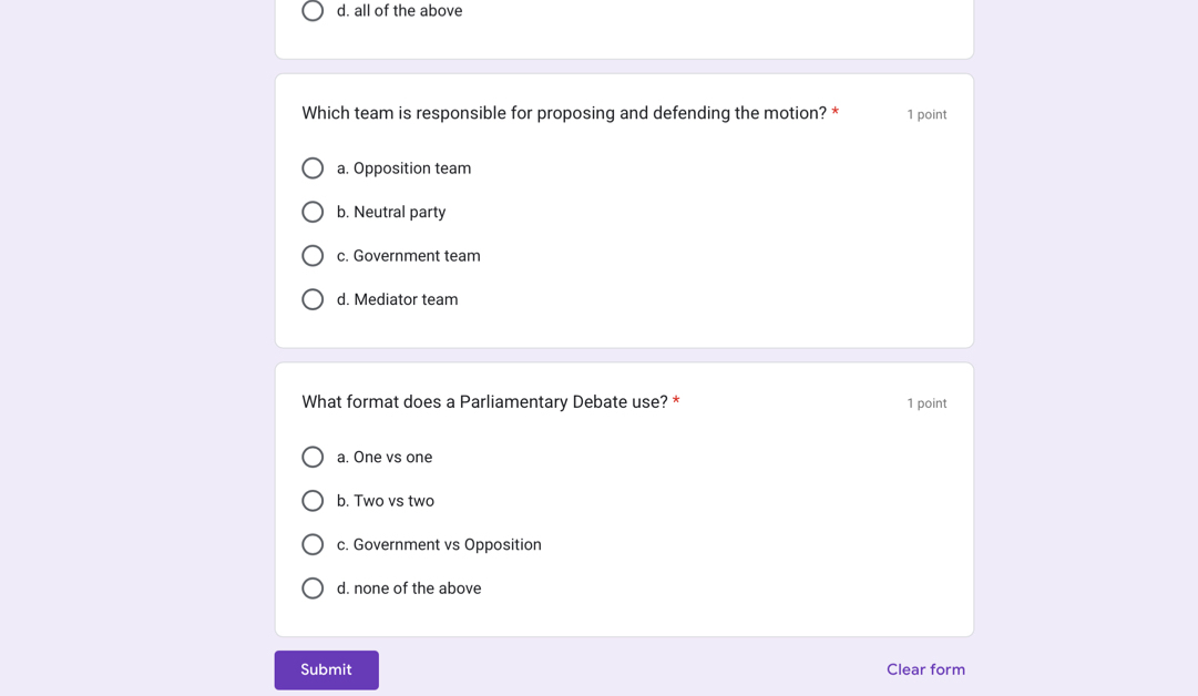 all of the above
Which team is responsible for proposing and defending the motion? * 1 point
a. Opposition team
b. Neutral party
c. Government team
d. Mediator team
What format does a Parliamentary Debate use? * 1 point
a. One vs one
b. Two vs two
c. Government vs Opposition
d. none of the above
Submit Clear form