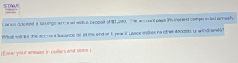 STAAR 
Lance opened a savings account with a deposit of $1,200. The account pays 3% inerest compounded annually. 
What will be the account balance be at the end of 1 year if Lance makes no other deposits or withdrawals? 
(Enter your answer in dollars and cents.)