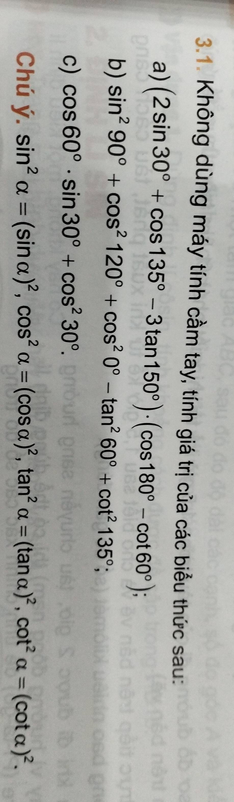 Không dùng máy tính cầm tay, tính giá trị của các biểu thức sau: 
a) (2sin 30°+cos 135°-3tan 150°)· (cos 180°-cot 60°); 
b) sin^290°+cos^2120°+cos^20°-tan^260°+cot^2135°; 
c) cos 60°· sin 30°+cos^230°. 
Chú ý. sin^2alpha =(sin alpha )^2, cos^2alpha =(cos alpha )^2, tan^2alpha =(tan alpha )^2, cot^2alpha =(cot alpha )^2.