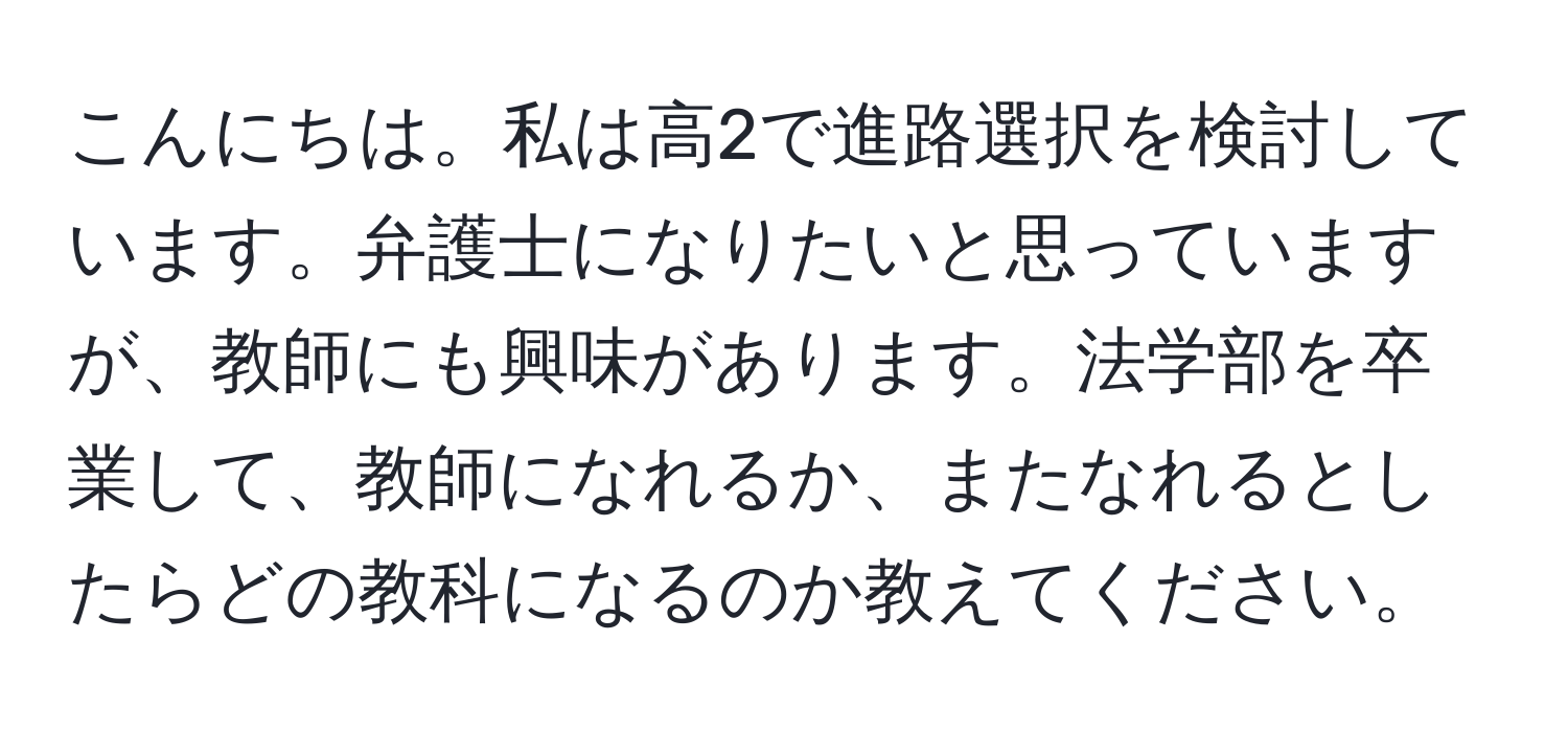 こんにちは。私は高2で進路選択を検討しています。弁護士になりたいと思っていますが、教師にも興味があります。法学部を卒業して、教師になれるか、またなれるとしたらどの教科になるのか教えてください。