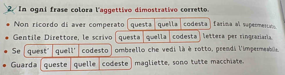 In ogni frase colora l’aggettivo dimostrativo corretto. 
Non ricordo di aver comperato questa quella codesta farina al supermercato. 
Gentile Direttore, le scrivo questa quella codesta lettera per ringraziarla. 
Se quest' quell' codesto ombrello che vedi là è rotto, prendi l'impermeabile. 
Guarda queste quelle codeste magliette, sono tutte macchiate.