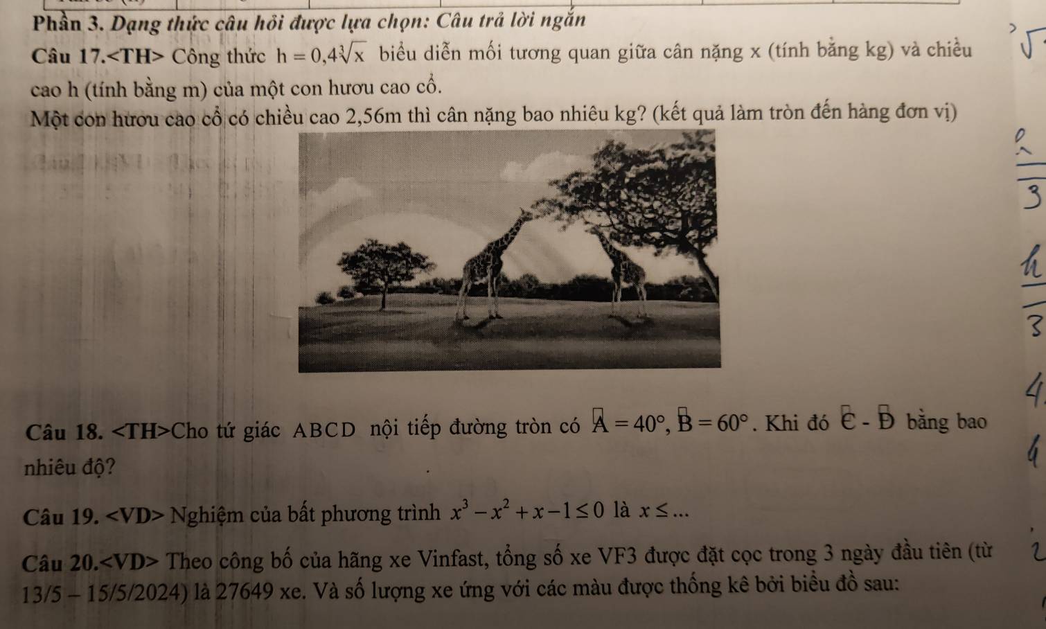 Phần 3. Dạng thức câu hồi được lựa chọn: Câu trả lời ngắn 
Câu 17. Công thức h=0, 4sqrt[3](x) biểu diễn mối tương quan giữa cân nặng x (tính bằng kg) và chiều 
cao h (tính bằng m) của một con hươu cao cổ. 
Một con hươu cao cổ có chiều cao 2,56m thì cân nặng bao nhiêu kg? (kết quả làm tròn đến hàng đơn vị) 
Câu 18. Cho tứ giác ABCD nội tiếp đường tròn có A=40°, B=60°. Khi đó overline E-overline B bằng bao 
nhiêu độ? 
Câu 19. Nghiệm của bất phương trình x^3-x^2+x-1≤ 0 là x≤ ... 
Câu 20. ∠ VD> Theo công bố của hãng xe Vinfast, tổng số xe VF3 được đặt cọc trong 3 ngày đầu tiên (từ 
13/5 - 15/5/2024) là 27649 xe. Và số lượng xe ứng với các màu được thống kê bởi biểu đồ sau: