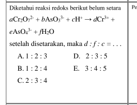 Diketahui reaksi redoks berikut belum setara Pe
aCr_2O_7^((2-)+bAsO_3^(3-)+cH^+)to dCr^(3+)+
eAsO_4^((3-)+fH_2)O
setelah disetarakan, maka d:f:c=...
A. 1:2:3 D. 2:3:5
B. 1:2:4 E. 3:4:5
C. 2:3:4