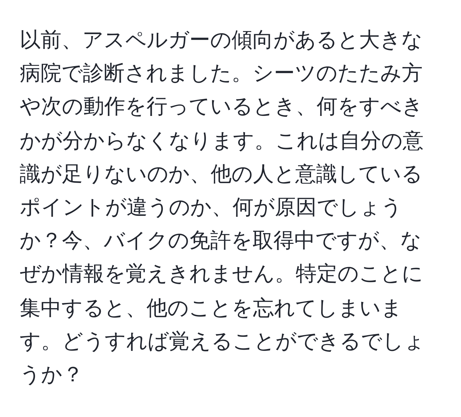 以前、アスペルガーの傾向があると大きな病院で診断されました。シーツのたたみ方や次の動作を行っているとき、何をすべきかが分からなくなります。これは自分の意識が足りないのか、他の人と意識しているポイントが違うのか、何が原因でしょうか？今、バイクの免許を取得中ですが、なぜか情報を覚えきれません。特定のことに集中すると、他のことを忘れてしまいます。どうすれば覚えることができるでしょうか？