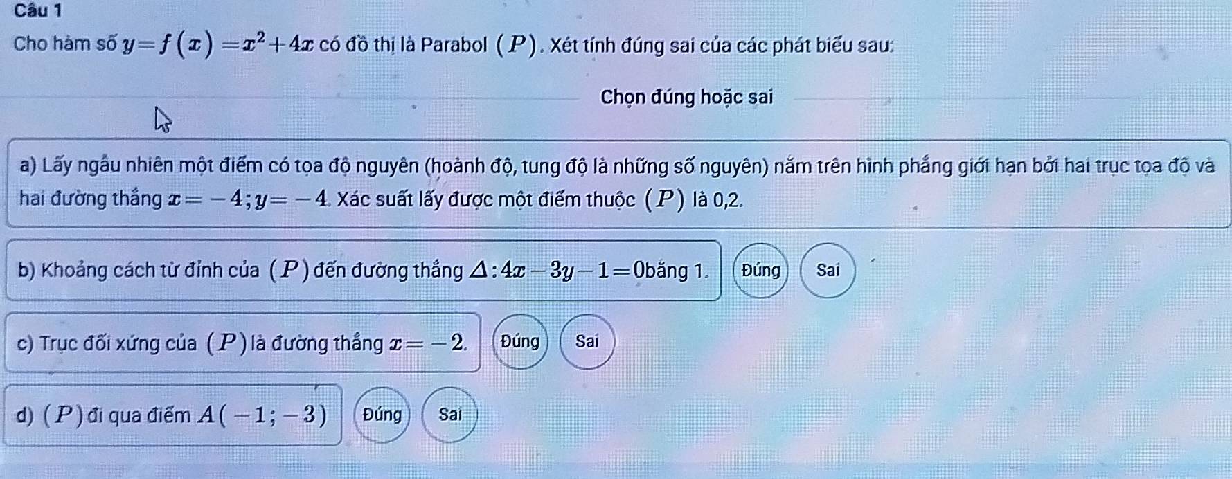 Cho hàm số y=f(x)=x^2+4x có đồ thị là Parabol (P). Xét tính đúng sai của các phát biểu sau: 
Chọn đúng hoặc sai 
a) Lấy ngẫu nhiên một điểm có tọa độ nguyên (hoành độ, tung độ là những số nguyên) năm trên hình phẳng giới hạn bởi hai trục tọa độ và 
hai đường thắng x=-4; y=-4 : Xác suất lấy được một điểm thuộc (P) là 0, 2. 
b) Khoảng cách từ đỉnh của ( P) đến đường thắng △ :4x-3y-1=0 băng 1. Đúng Sai 
c) Trục đối xứng của (P) là đường thắng x=-2. Đúng Sai 
d) ( P ) đi qua điểm A(-1;-3) Đúng Sai