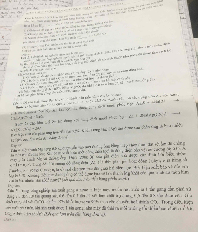 ng6 đaic đơng vê kim
Cầu 1, Nhóm (Al) là kim loại phố biển nhất trong vô Trải Đất. Nhóm được sự dụng đễ chế tạo hợp kim
nhe, bên, được dùng trong kĩ tuật hàng không, trong xây dựng và làm nội thật. Nhôm có số hiệu nguyê
tử là 13 và E_w^(-w)^circ =-1.670 V. Cho các phát biểu sau:
nhôm dễ bị ăn món trong không khí ảm.
(2) ( trang thái cơ bản, nguyên từ Al có 1 electron ở lớp ngoài cùng
(1) Nhôm 
(3) Nhóm phản ứng được với nước ngay ở điều kiện chuẩn.
(4) Nhôm có tính khử mạnh hơn Mg (biết
(5) Trong vô Trải Đất, nhôm chi tồn tại ở dạng hợp chất. E_M_224V^circ =-2.356V).
Liệt kê các phát biểu đúng theo số thứ tự tăng dân.
Cầu 2. Tiền hành thi nghiệm theo các bước sau: H_2SO IM vào ống (1), cho 3 mL dung dịch
Đáp an
Rước /. Lấy hai ông nghiệm sạch, cho 3 mL dung dịch
Bước 2. Cho động thời vào hai ông, mỗi ông n đinh sắt có kích thước như nhau đã được làm sạch bề
H-SO↓ 1M và 2-3 giọt dụng dịch Cư SO vào ổng (2
Cho các phát biểu sau: mặt rồi để yên một thời gian.
(1) Ở bước 2, tốc độ thoát khi ở ống (1) và ống (2) là như nhau.
(2) O bước 2, ông (1) chỉ xây ra ăn mòn hoá học, ông (2) chỉ xây ra ăn mòn điện hoá
(3) Ở bước 2, cá hai ông đều xây ra quá trinh oxi hoá Fe thành
(4) Ở bước 2, trong ông (2) có chất răn màu đỏ cam bám lên bề mặt đinh sắt Fe^(2+)
(5) Nếu thay dung dịch CuSO₄ bằng MgSO_4 thi khí thoát ra ở ống (2) sẽ nhanh hơn ing (1)
Liệt kê các phát biểu đúng theo số thứ tự tăng dân.
Câu 3, Để sản xuất được Bạc (Ag) tinh khiết, cần tiến hành các bước sau:
Đập ân:
Bước 1: Nghiễn nhỏ 50 kg quặng bạc sunfua (chứa 73,25% Ag₂S) rồi cho tác dụng vừa đủ với dung
dịch natri xianua (NaCN). Sau khi lọc, thu được dung dịch muối phức bạc: Ag_2S+4NaCNto
2Na[Ag(CN)_2]+Na_2S.
Bước 2: Cho kim loại Zn tác dụng với dung dịch muối phức bạc: Zn+2Na[Ag(CN)_2] to
Na_2[Zn(CN)_4]+2Ag.
Biết hiệu suất các phản ứng trên đều đạt 92%. Khối lượng Bạc (Ag) thu được sau phản ứng là bao nhiêu
kg? (kết quả làm tròn đến hàng đơn vị)
Đáp ân:
Câu 4. Một thanh Mg nặng 6,0 kg được gắn vào một đường ống bằng thép chôn đưới đất sét ẩm để chống
ăn mòn cho đường ống. Khi đó sẽ xuất hiện một dòng điện (gọi là dòng điện bảo vệ) có cường độ 0,03 A
chạy giữa thanh Mg và đường ống. Điện lượng (q) của pin điện hoá được xác định bởi biểu thức:
q=I.t=n_e.F F. Trong đó: I là cường độ dòng điện (A); t là thời gian pin hoạt động (giây); F là hằng số
Faraday, F=96485C mol n_c là số mol electron trao đổi giữa hai điện cực. Biết hiệu suất bảo vệ đối với
Mg là 50%. Khoảng thời gian đường ống có thể được bảo vệ bởi thanh Mg khỏi các quá trình ăn mòn kim
loại là bao nhiêu năm (365 ngày)? (kết quả làm tròn đến hàng phần mười)
Đáp án:
Câu 5. Trong công nghiệp sản xuất gang ở nước ta hiện nay, muốn sản xuất ra 1 tấn gang cần phải sử
dụng 1,7 đến 1,8 tấn quặng sắt, 0,6 đến 0,7 tấn đá vôi làm chất trợ dung, 0,6 đến 0,8 tấn than cốc. Giả
thiết trong đá vôi CaCO_3 chiếm 97% khối lượng và 90% than cốc chuyền hoá thành CO_2. Trong điều kiện
sản xuất như trên, khi sản xuất được 1 tấn gang, nhà máy đã thải ra môi trường tối thiểu bao nhiêu m^3 khí
CO_2 ở điều kiện chuẩn? (Kết quả làm tròn đến hàng đơn vị).
Đáp án: