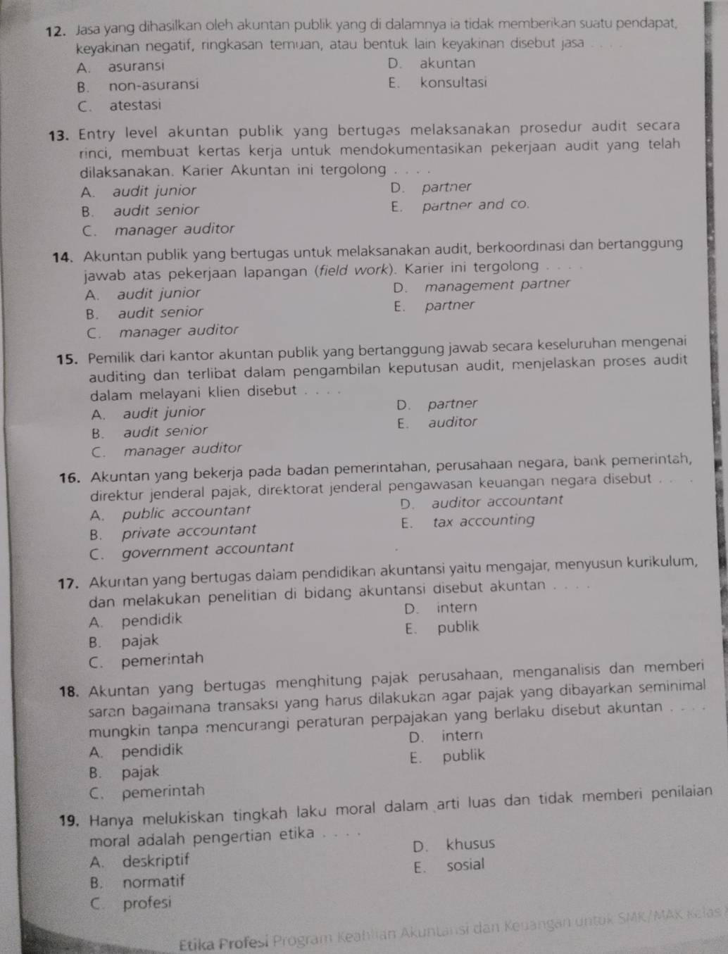 Jasa yang dihasilkan oleh akuntan publik yang di dalamnya ia tidak memberikan suatu pendapat,
keyakinan negatif, ringkasan temuan, atau bentuk lain keyakinan disebut jasa
A. asuransi D. akuntan
B. non-asuransi E. konsultasi
C. atestasi
13. Entry level akuntan publik yang bertugas melaksanakan prosedur audit secara
rinci, membuat kertas kerja untuk mendokumentasikan pekerjaan audit yang telah
dilaksanakan. Karier Akuntan ini tergolong
A. audit junior D. partner
B. audit senior E. partner and co.
C. manager auditor
14. Akuntan publik yang bertugas untuk melaksanakan audit, berkoordinasi dan bertanggung
jawab atas pekerjaan lapangan (field work). Karier ini tergolong 。。..
A. audit junior D. management partner
B. audit senior E. partner
C. manager auditor
15. Pemilik dari kantor akuntan publik yang bertanggung jawab secara keseluruhan mengenai
auditing dan terlibat dalam pengambilan keputusan audit, menjelaskan proses audit
dalam melayani klien disebut . . . .
A. audit junior D. partner
B. audit senior E. auditor
C. manager auditor
16. Akuntan yang bekerja pada badan pemerintahan, perusahaan negara, bank pemerintah,
direktur jenderal pajak, direktorat jenderal pengawasan keuangan negara disebut . . .
A. public accountant D. auditor accountant
B. private accountant E. tax accounting
C. government accountant
17. Akuntan yang bertugas daiam pendidikan akuntansi yaitu mengajar, menyusun kurikulum,
dan melakukan penelitian di bidang akuntansi disebut akuntan . . . .
A. pendidik D. intern
B. pajak E. publik
C. pemerintah
18. Akuntan yang bertugas menghitung pajak perusahaan, menganalisis dan memberi
saran bagaimana transaksi yang harus dilakukan agar pajak yang dibayarkan seminimal
mungkin tanpa mencurangi peraturan perpajakan yang berlaku disebut akuntan . . . .
A. pendidik D. intern
B. pajak E. publik
C. pemerintah
19. Hanya melukiskan tingkah laku moral dalam arti luas dan tidak memberi penilaian
moral adalah pengertian etika . . . .
A. deskriptif D. khusus
B. normatif E. sosial
C. profesi
Etika Profesi Program Keahlian Akuntansi dan Keuangan untok SMK/MAK Kelas