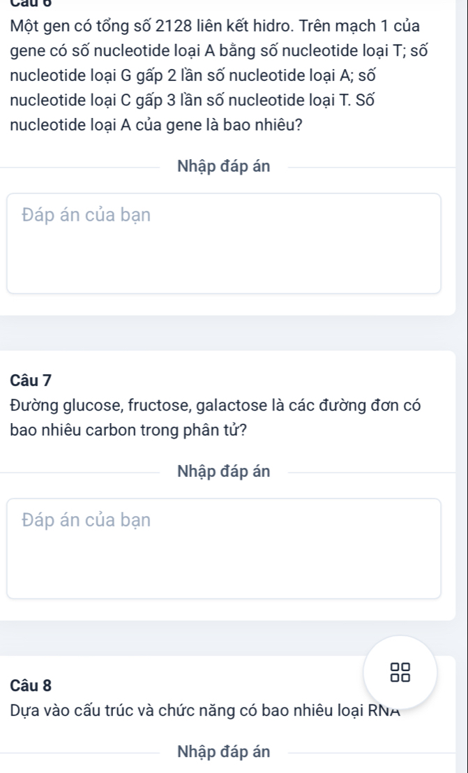 Cau 6 
Một gen có tổng số 2128 liên kết hidro. Trên mạch 1 của 
gene có số nucleotide loại A bằng số nucleotide loại T; số 
nucleotide loại G gấp 2 lần số nucleotide loại A; số 
nucleotide loại C gấp 3 lần số nucleotide loại T. Số 
nucleotide loại A của gene là bao nhiêu? 
Nhập đáp án 
Đáp án của bạn 
Câu 7 
Đường glucose, fructose, galactose là các đường đơn có 
bao nhiêu carbon trong phân tử? 
_Nhập đáp án 
Đáp án của bạn 
Câu 8 
Dựa vào cấu trúc và chức năng có bao nhiêu loại RNA 
_Nhập đáp án_