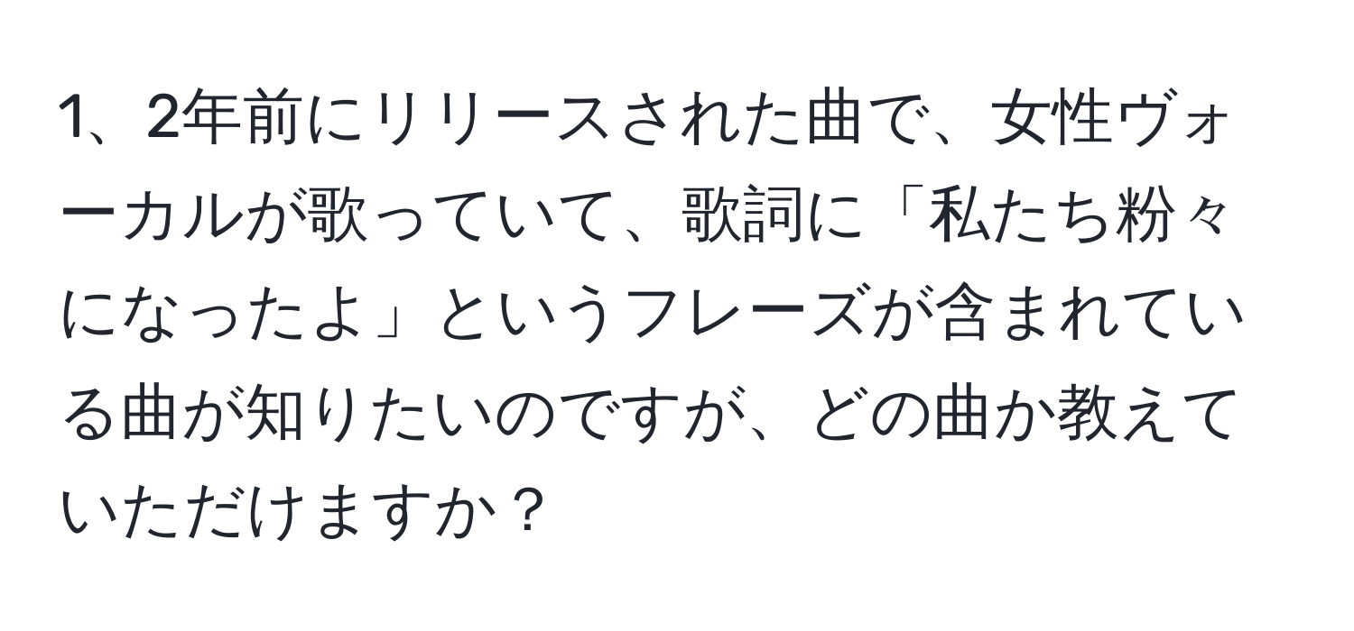 2年前にリリースされた曲で、女性ヴォーカルが歌っていて、歌詞に「私たち粉々になったよ」というフレーズが含まれている曲が知りたいのですが、どの曲か教えていただけますか？