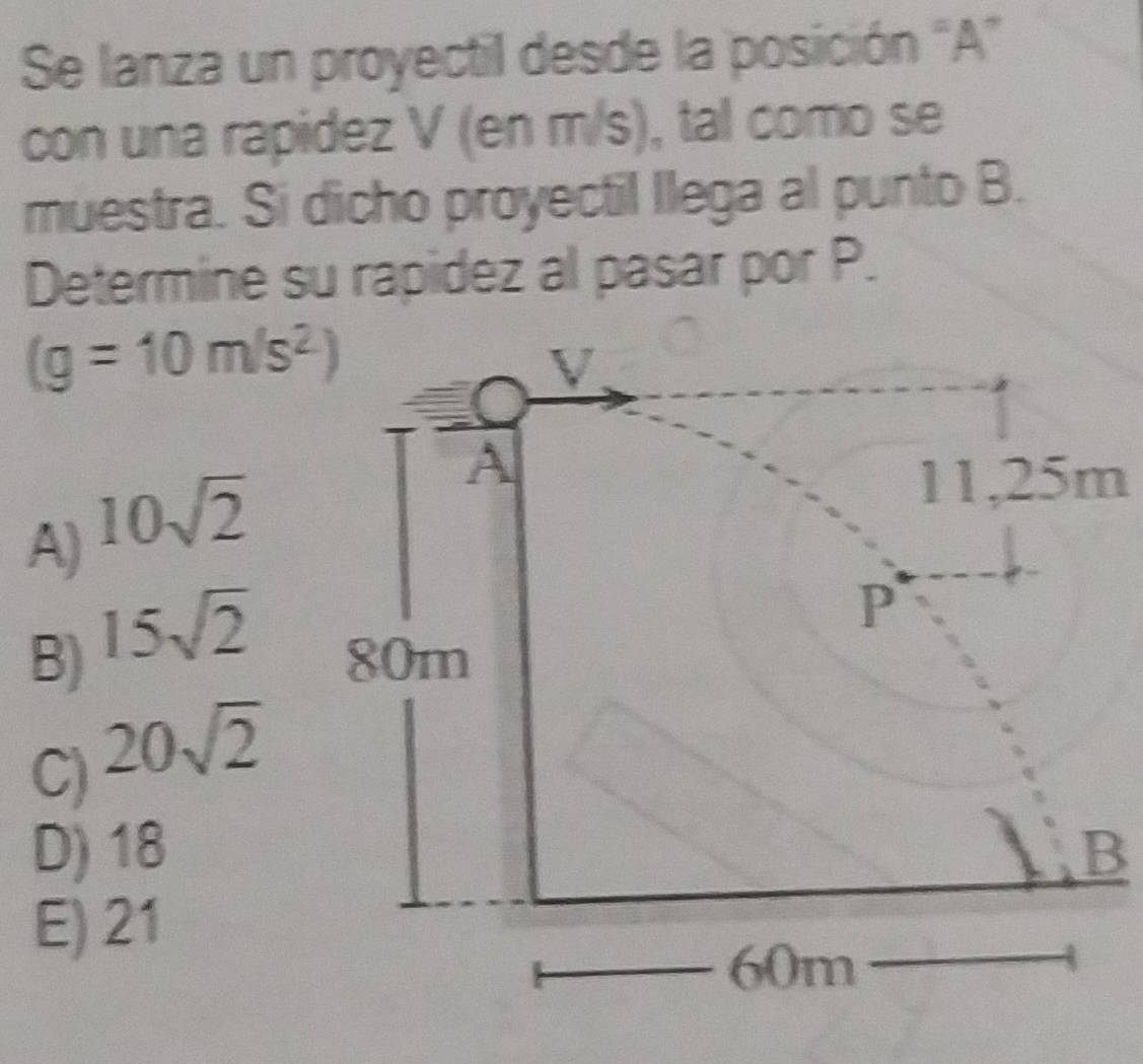 Se lanza un proyectil desde la posición “A”
con una rapidez V (en m/s), tal como se
muestra. Si dicho proyectil llega al punto B.
Determine su rapidez al pasar por P.
(g=10m/s^2)
A) 10sqrt(2)
11,25m
B) 15sqrt(2)
C) 20sqrt(2)
D) 18B
E) 21