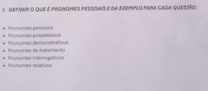 3- DEFINIR O qUe É PRONOMES PESSOAIS e dA EXEMPLO PARa CADA QUEStão:
Pronomes pessoais
Pronomes possessivos
Pronomes demonstrativos
Pronomes de tratamento
Pronomes interrogativos
Pronomes relativos