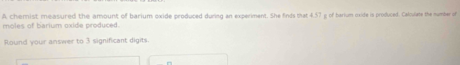 A chemist measured the amount of barium oxide produced during an experiment. She finds that 4.57 g of barium oxide is produced. Calculate the number of 
moles of barium oxide produced. 
Round your answer to 3 significant digits.