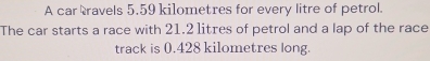 A car ravels 5.59 kilometres for every litre of petrol. 
The car starts a race with 21.2 litres of petrol and a lap of the race 
track is 0.428 kilometres long.