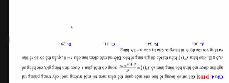 [MĐ3] Giả sứ số lượng tế bảo của một quần thể nằm men tại môi trường nuôi cấy trong phỏng thí
nghiệm được mô hình hóa bằng hàm số P(t)= a/b+e^(-0,75t)  trong đó thời gian / được tính bằng giờ, các hằng số
a,b∈ R , đạo hàm P'(t) biểu thị tốc độ gia tăng tế bảo. Biết tại thời điểm ban đầu t=0 , quần thể có 16 tế bào
và tăng với tốc độ 6 tế bảo/giờ. Giá trị của a − 2b bằng
A. 30. B. 34. C. 31. D. 29.