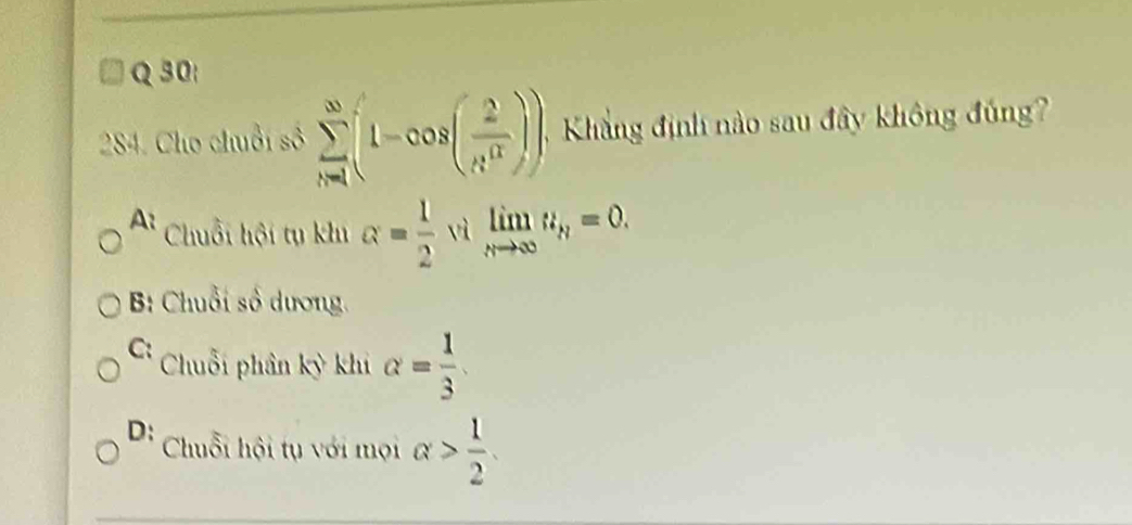 Cho chuỗi số sumlimits _(n=1)^(∈fty)(1-cos ( 2/n^(π) )). Khắng định nào sau đây không đúng
A Chuỗi hội tụ khu alpha = 1/2  vì limlimits _nto ∈fty u_n=0.
B: Chuỗi số dương.
C Chuỗi phân kỳ khi alpha = 1/3 
D: Chuỗi hội tụ với mọi alpha > 1/2 .