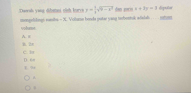 .Daerah yang dibatasi oleh kurva y= 1/3 sqrt(9-x^2) dan garis x+3y=3 diputar
mengelilingi sumbu - X. Volume benda putar yang terbentuk adalah . . . . satuan
volume.
A. π
B. 2π
C. 3π
D. 6π
E. 9π
A
B