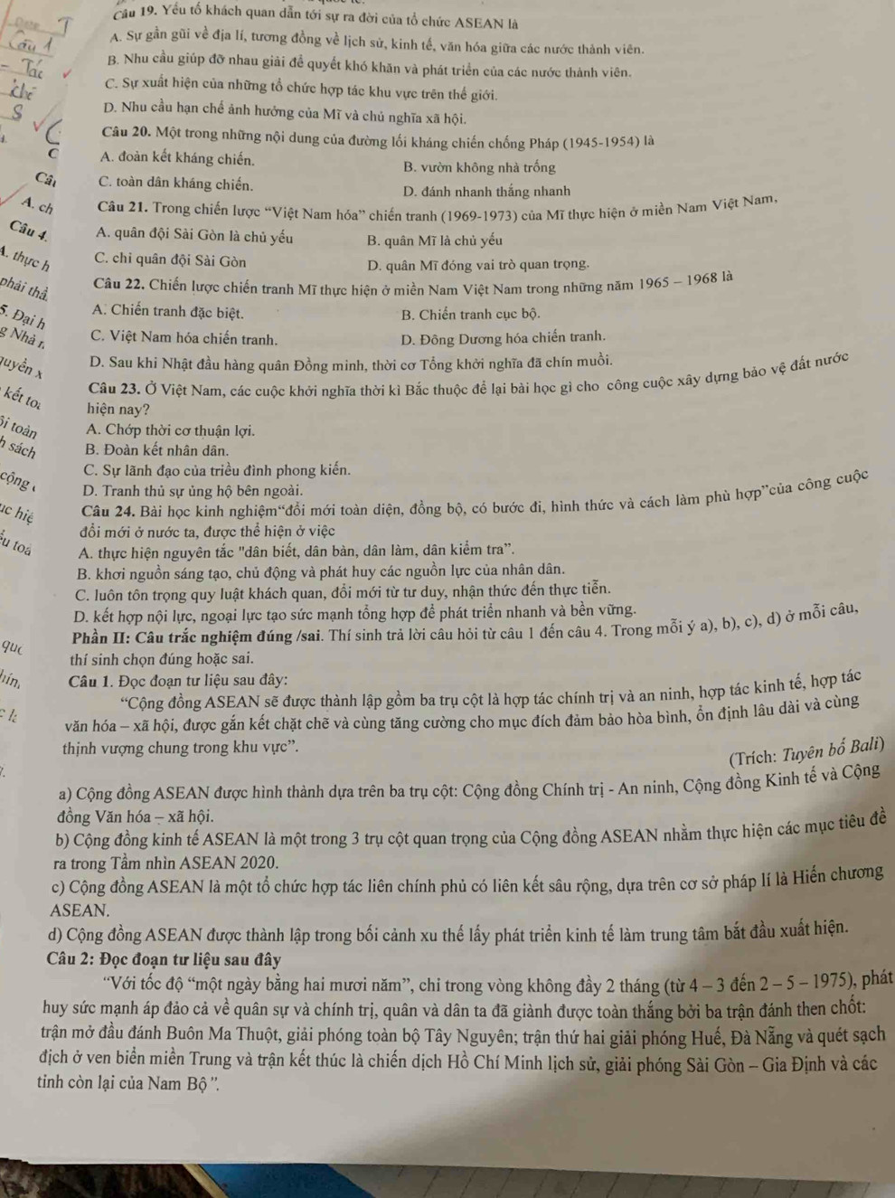 Cầu 19. Yếu tổ khách quan dẫn tới sự ra đời của tổ chức ASEAN là
D oe
A. Sự gần gũi về địa lí, tương đồng về lịch sử, kinh tế, văn hóa giữa các nước thành viên.
B. Nhu cầu giúp đỡ nhau giải để quyết khó khăn và phát triển của các nước thành viên.
C. Sự xuất hiện của những tổ chức hợp tác khu vực trên thế giới.
_
D. Nhu cầu hạn chế ảnh hưởng của Mĩ và chủ nghĩa xã hội.
Câu 20. Một trong những nội dung của đường lối kháng chiến chống Pháp (1945-1954) là
C A. đoàn kết kháng chiến. B. vườn không nhà trống
Cất C. toàn dân kháng chiến.
D. đánh nhanh thắng nhanh
A. ch Câu 21. Trong chiến lược “Việt Nam hóa” chiến tranh (1969-1973) của Mĩ thực hiện ở miền Nam Việt Nam,
Câu 4. A. quân đội Sài Gòn là chủ yếu B. quân Mĩ là chủ yếu
. thực h
C. chỉ quân đội Sài Gòn D. quân Mĩ đóng vai trò quan trọng.
phải thể
Câu 22. Chiến lược chiến tranh Mĩ thực hiện ở miền Nam Việt Nam trong những năm 1965 - 1968 là
A. Chiến tranh đặc biệt. B. Chiến tranh cục bộ.
5. Đại h
g Nhà r. D. Đông Dương hóa chiến tranh.
C. Việt Nam hóa chiến tranh.
D. Sau khi Nhật đầu hàng quân Đồng minh, thời cơ Tổng khởi nghĩa đã chín muồi.
quyền x
Câu 23. Ở Việt Nam, các cuộc khởi nghĩa thời kì Bắc thuộc để lại bài học gì cho công cuộc xây dựng bảo vệ đất nước
kết toi hiện nay?
i toàn A. Chớp thời cơ thuận lợi.
h sách B. Đoàn kết nhân dân.
C. Sự lãnh đạo của triều đình phong kiến.
cộng D. Tranh thủ sự ủng hộ bên ngoài.
ac hiệ Câu 24. Bài học kinh nghiệm“đổi mới toàn diện, đồng bộ, có bước đi, hình thức và cách làm phù hợp”của công cuộc
đổi mới ở nước ta, được thể hiện ở việc
u toa A. thực hiện nguyên tắc "dân biết, dân bàn, dân làm, dân kiểm tra”.
B. khơi nguồn sáng tạo, chủ động và phát huy các nguồn lực của nhân dân.
C. luôn tôn trọng quy luật khách quan, đổi mới từ tư duy, nhận thức đến thực tiễn.
D. kết hợp nội lực, ngoại lực tạo sức mạnh tổng hợp để phát triển nhanh và bền vững.
Phần II: Câu trắc nghiệm đúng /sai. Thí sinh trả lời câu hỏi từ câu 1 đến câu 4. Trong mỗi ý a), b), c), d) ở mỗi câu,
qu(
thí sinh chọn đúng hoặc sai.
hím  Câu 1. Đọc đoạn tư liệu sau đây:
“Cộng đồng ASEAN sẽ được thành lập gồm ba trụ cột là hợp tác chính trị và an ninh, hợp tác kinh tế, hợp tác
1:
văn hóa - xã hội, được gắn kết chặt chẽ và cùng tăng cường cho mục đích đảm bảo hòa bình, ổn định lâu dài và cùng
thịnh vượng chung trong khu vực”.
(Trích: Tuyên bố Bali)
a) Cộng đồng ASEAN được hình thành dựa trên ba trụ cột: Cộng đồng Chính trị - An ninh, Cộng đồng Kình tế và Cộng
đồng Văn hóa - xã hội.
b) Cộng đồng kinh tế ASEAN là một trong 3 trụ cột quan trọng của Cộng đồng ASEAN nhằm thực hiện các mục tiêu đề
ra trong Tầm nhìn ASEAN 2020.
c) Cộng đồng ASEAN là một tổ chức hợp tác liên chính phủ có liên kết sâu rộng, dựa trên cơ sở pháp lí là Hiến chương
ASEAN.
d) Cộng đồng ASEAN được thành lập trong bối cảnh xu thế lấy phát triển kinh tế làm trung tâm bắt đầu xuất hiện.
Câu 2: Đọc đoạn tư liệu sau đây
“Với tốc độ “một ngày bằng hai mươi năm”, chi trong vòng không đầy 2 tháng (từ 4 - 3 đến 2 - 5 - 1975), phát
huy sức mạnh áp đảo cả về quân sự và chính trị, quân và dân ta đã giành được toàn thắng bởi ba trận đánh then chốt:
trận mở đầu đánh Buôn Ma Thuột, giải phóng toàn bộ Tây Nguyên; trận thứ hai giải phóng Huế, Đà Nẵng và quét sạch
địch ở ven biển miền Trung và trận kết thúc là chiến dịch Hồ Chí Minh lịch sử, giải phóng Sài Gòn - Gia Định và các
tinh còn lại của Nam Bộ ''.