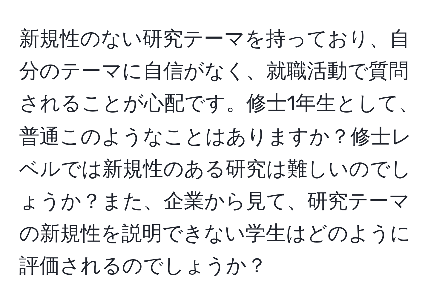 新規性のない研究テーマを持っており、自分のテーマに自信がなく、就職活動で質問されることが心配です。修士1年生として、普通このようなことはありますか？修士レベルでは新規性のある研究は難しいのでしょうか？また、企業から見て、研究テーマの新規性を説明できない学生はどのように評価されるのでしょうか？