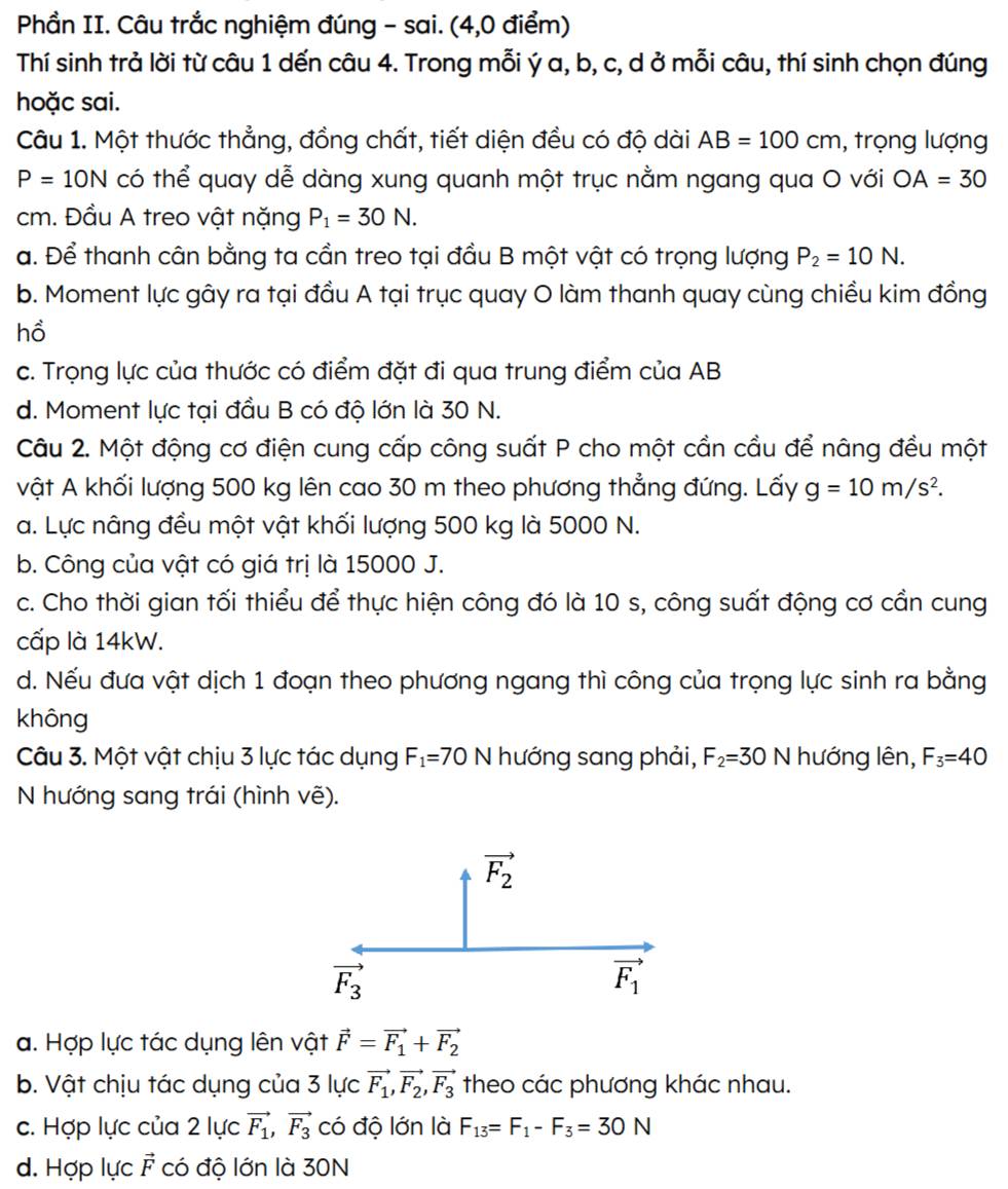 Phần II. Câu trắc nghiệm đúng - sai. (4,0 điểm)
Thí sinh trả lời từ câu 1 dến câu 4. Trong mỗi ý a, b, c, d ở mỗi câu, thí sinh chọn đúng
hoặc sai.
Câu 1. Một thước thẳng, đồng chất, tiết diện đều có độ dài AB=100cm , trọng lượng
P=10N có thể quay dễ dàng xung quanh một trục nằm ngang qua O với OA=30
cm. Đầu A treo vật nặng P_1=30N.
a. Để thanh cân bằng ta cần treo tại đầu B một vật có trọng lượng P_2=10N.
b. Moment lực gây ra tại đầu A tại trục quay O làm thanh quay cùng chiều kim đồng
hồ
c. Trọng lực của thước có điểm đặt đi qua trung điểm của AB
d. Moment lực tại đầu B có độ lớn là 30 N.
Câu 2. Một động cơ điện cung cấp công suất P cho một cần cầu để nâng đều một
vật A khối lượng 500 kg lên cao 30 m theo phương thẳng đứng. Lấy g=10m/s^2.
a. Lực nâng đều một vật khối lượng 500 kg là 5000 N.
b. Công của vật có giá trị là 15000 J.
c. Cho thời gian tối thiểu để thực hiện công đó là 10 s, công suất động cơ cần cung
cấp là 14kW.
d. Nếu đưa vật dịch 1 đoạn theo phương ngang thì công của trọng lực sinh ra bằng
không
Câu 3. Một vật chịu 3 lực tác dụng F_1=70 N hướng sang phải, F_2=30 N hướng lên, F_3=40
N hướng sang trái (hình vẽ).
a. Hợp lực tác dụng lên vật vector F=vector F_1+vector F_2
b. Vật chịu tác dụng của 3 lực vector F_1,vector F_2,vector F_3 theo các phương khác nhau.
c. Hợp lực của 2 lực vector F_1,vector F_3 có độ lớn là F_13=F_1-F_3=30N
d. Hợp lực vector F có độ lớn là 30N