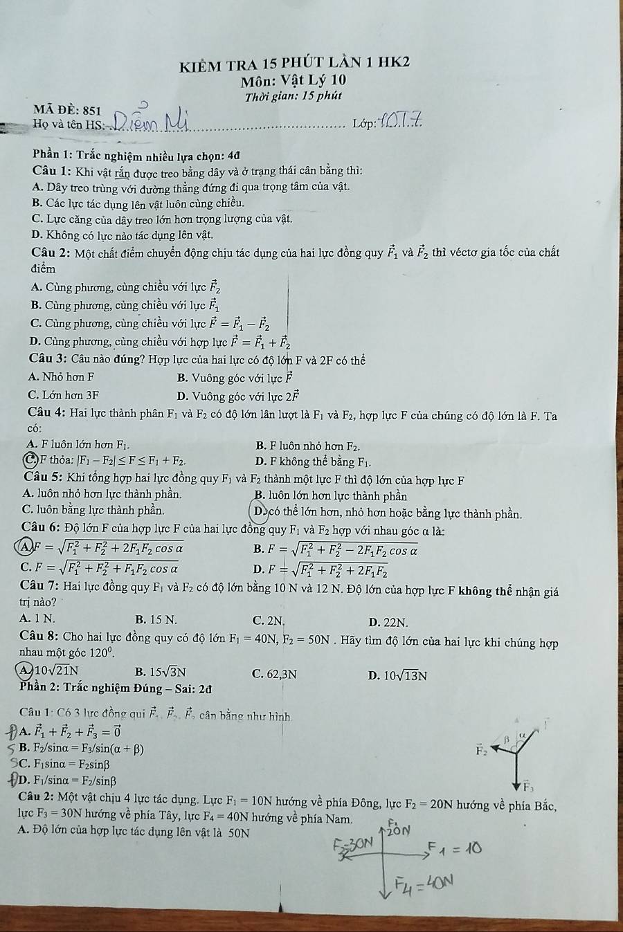 kiêm tra 15 phút làn 1 hK2
Môn: Vật Lý 10
Thời gian: 15 phút
mã đề: 851
Họ và tên HS:_  Lớp 
Phần 1: Trắc nghiệm nhiều lựa chọn: 4đ
Câu 1: Khi vật rắn được treo bằng dây và ở trạng thái cân bằng thì:
A. Dây treo trùng với đường thẳng đứng đi qua trọng tâm của vật.
B. Các lực tác dụng lên vật luôn cùng chiều.
C. Lực căng của dây treo lớn hơn trọng lượng của vật.
D. Không có lực nào tác dụng lên vật.
Câu 2: Một chất điểm chuyển động chịu tác dụng của hai lực đồng quy vector F_1 và vector F 2 thì véctơ gia tốc của chất
điểm
A. Cùng phương, cùng chiều với lực vector F_2
B. Cùng phương, cùng chiều với lực vector F_1
C. Cùng phương, cùng chiều với lực vector F=vector F_1-vector F_2
D. Cùng phương, cùng chiều với hợp lucvector F=vector F_1+vector F_2
Câu 3: Câu nào đúng? Hợp lực của hai lực có độ lớn F và 2F có thể
A. Nhỏ hơn F B. Vuông góc với lực vector F
C. Lớn hơn 3F D. Vuông góc với lực 2vector F
Câu 4: Hai lực thành phân F_1 và F_2 có độ lớn lân lượt là F_1 và F_2 , hợp lực F của chúng có độ lớn là F. Ta
có:
A. F luôn lớn hơn Fị. B. F luôn nhỏ hợn F_2.
C.F thỏa: |F_1-F_2|≤ F≤ F_1+F_2. D. F không thể bằng F_1.
Câu 5: Khi tổng hợp hai lực đồng quy F_1 và F_2 thành một lực F thì độ lớn của hợp lực F
A. luôn nhỏ hơn lực thành phần. B. luôn lớn hơn lực thành phần
C. luôn bằng lực thành phần. Decó thể lớn hơn, nhỏ hơn hoặc bằng lực thành phần.
Câu 6: Độ lớn F của hợp lực F của hai lực đồng quy F_1 và F_2 hợp với nhau góc α là:
F=sqrt (F_1)^2+F_2^(2+2F_1)F_2cos alpha  B. F=sqrt (F_1)^2+F_2^(2-2F_1)F_2cos alpha 
C. F=sqrt (F_1)^2+F_2^(2+F_1)F_2cos alpha  D. F=sqrt (F_1)^2+F_2^(2+2F_1)F_2
Câu 7: Hai lực đồng quy Fị và F₂ có độ lớn bằng 10 N và 12 N. Độ lớn của hợp lực F không thể nhận giá
trị nào?
A. 1 N B. 15 N. C. 2N. D. 22N.
Câu 8: Cho hai lực đồng quy có độ lớn F_1=40N,F_2=50N Hãy tìm độ lớn của hai lực khi chúng hợp
nhau một góc 120^0.
A 10sqrt(21)N B. 15sqrt(3)N C. 62,3N D. 10sqrt(13)N
Phần 2: Trắc nghiệm Đún g-Sai:2d
Câu 1: Có 3 lực đồng qui vector F.vector F.vector F.vector F 5 cân bằng như hình
A. vector F_1+vector F_2+vector F_3=vector 0
β u
5 B. F_2/ sir alpha =F_3/sin (alpha +beta ) F_2
SC. F_1 sino =F_2sin beta
D. F_1 /sir alpha =F_2/sin beta
Câu 2: Một vật chịu 4 lực tác dụng. Lực F_1=10N hướng về phía Đông, lực F_2=20N hướng về phía Bắc,
lực F_3=30N hướng về phía Tây, lực F_4=40N hướng về phía Nam.
A. Độ lớn của hợp lực tác dụng lên vật là 50N