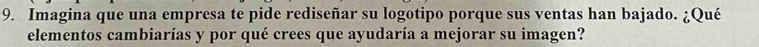 Imagina que una empresa te pide rediseñar su logotipo porque sus ventas han bajado. ¿Qué 
elementos cambiarías y por qué crees que ayudaría a mejorar su imagen?