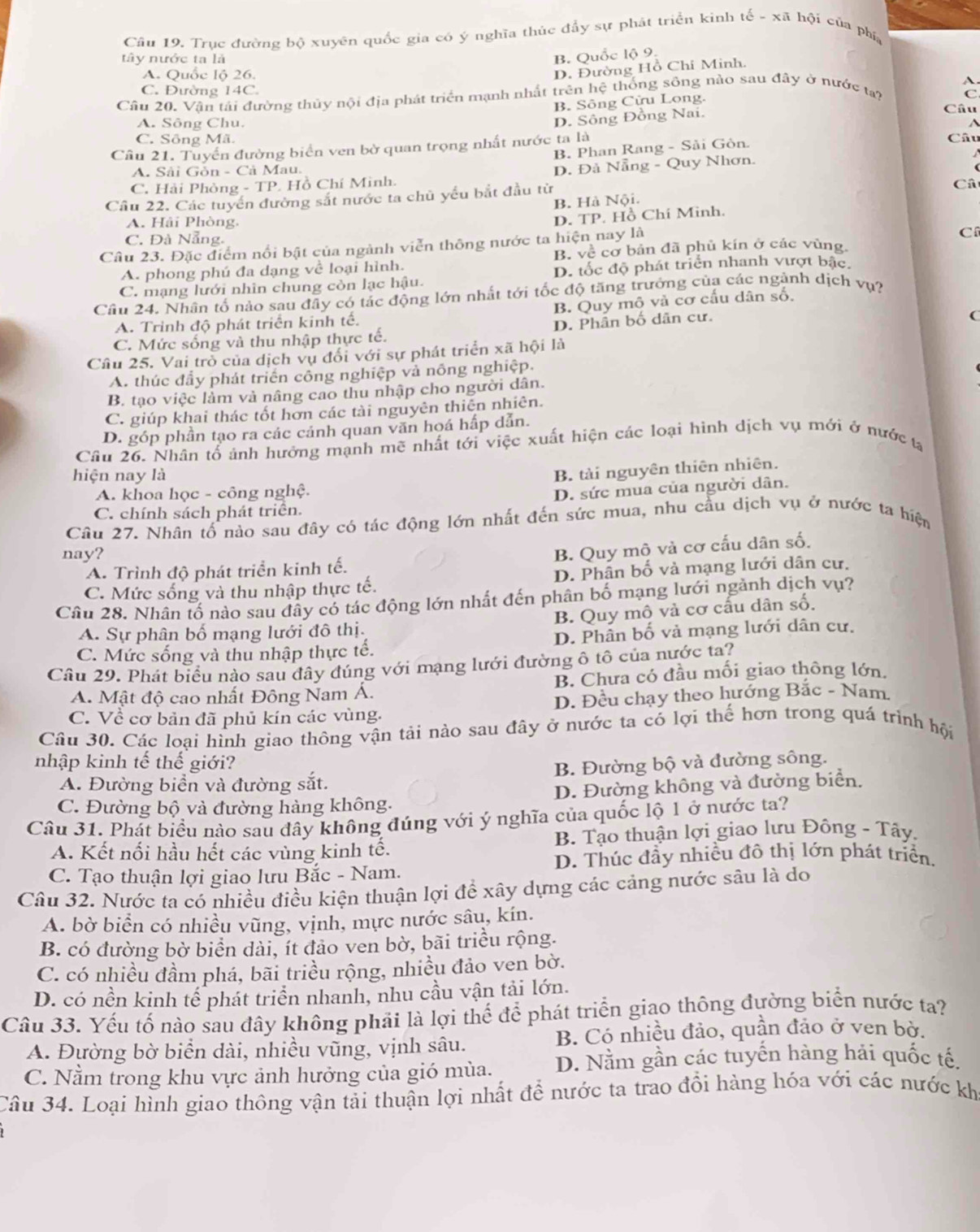 Trục đường bộ xuyên quốc gia có ý nghĩa thúc đầy sự phát triển kinh tế - xã hội của phía
tây nước ta là
B. Quốc lộ 9.
A. Quốc lộ 26.
D. Đường Hồ Chi Minh.
C. Đường 14C. C
Câu 20. Vận tái đường thủy nội địa phát triển mạnh nhất trên hệ thống sông nào sau đây ở nước tạy
B. Sông Cửu Long.
A. Sông Chu.
D. Sông Đồng Nai.
Câu
C. Sông Mã. Câu
Câu 21. Tuyến đường biển ven bờ quan trọng nhất nước ta là
B. Phan Rang - Sải Gòn.

A. Sải Gòn - Cả Mau.
C. Hải Phòng - TP. Hồ Chí Minh. D. Đả Nẵng - Quy Nhơn.
Cầu 22. Các tuyển đường sắt nước ta chủ yếu bắt đầu từ
Câ
B. Hà Nội.
A. Hải Phòng,
D. TP. Hồ Chí Minh.
C. Đà Nẵng.
Câu 23. Đặc điểm nổi bật của ngành viễn thông nước ta hiện nay là
C
A. phong phú đa dạng về loại hình. B. về cơ bản đã phủ kín ở các vùng,
C. mạng lưới nhìn chung còn lạc hậu. D. tốc độ phát triển nhanh vượt bậc,
Cầu 24. Nhân tố nào sau đây có tác động lớn nhất tới tốc độ tăng trưởng của các ngành dịch vụ?
A. Trình độ phát triển kinh tế. B. Quy mô và cơ cấu dân số.
C. Mức sống và thu nhập thực tế. D. Phần bố dân cư.
Câu 25. Vai trò của dịch vụ đổi với sự phát triển xã hội là
A. thúc đầy phát triển công nghiệp và nông nghiệp.
B. tạo việc làm và nâng cao thu nhập cho người dân.
C. giúp khai thác tốt hơn các tài nguyên thiên nhiên.
D. góp phần tạo ra các cảnh quan văn hoá hấp dẫn.
Câu 26. Nhân tổ ảnh hưởng mạnh mẽ nhất tới việc xuất hiện các loại hình dịch vụ mới ở nước tạ
hiện nay là
B. tài nguyên thiên nhiên.
A. khoa học - công nghệ.
D. sức mua của người dân.
C. chính sách phát triển.
Câu 27. Nhân tố nào sau đây có tác động lớn nhất đến sức mua, nhu cầu dịch vụ ở nước ta hiện
nay?
A. Trình độ phát triển kinh tế. B. Quy mô và cơ cấu dân số.
C. Mức sống và thu nhập thực tế. D. Phân bố và mạng lưới dân cư.
Câu 28. Nhân tố nào sau đầy có tác động lớn nhất đến phân bố mạng lưới ngành dịch vụ?
A. Sự phân bố mạng lưới đô thị B. Quy mô và cơ cấu dân số.
C. Mức sống và thu nhập thực tế. D. Phân bố và mạng lưới dân cư.
Câu 29. Phát biểu nào sau đây đúng với mạng lưới đường ô tô của nước ta?
A. Mật độ cao nhất Đông Nam Á. B. Chưa có đầu mối giao thông lớn.
C. Về cơ bản đã phủ kín các vùng. D. Đều chạy theo hướng Bắc - Nam
Câu 30. Các loại hình giao thông vận tải nào sau đây ở nước ta có lợi thế hơn trong quá trình hội
nhập kinh tế thế giới?
A. Đường biển và đường sắt. B. Đường bộ và đường sông.
C. Đường bộ và đường hàng không. D. Đường không và đường biển.
Câu 31. Phát biểu nào sau đây không đúng với ý nghĩa của quốc lộ 1 ở nước ta?
A. Kết nối hầu hết các vùng kinh tế.  B. Tạo thuận lợi giao lưu Đông - Tây.
D. Thúc đầy nhiều đô thị lớn phát triển.
C. Tạo thuận lợi giao lưu Bắc - Nam.
Câu 32. Nước ta có nhiều điều kiện thuận lợi để xây dựng các cảng nước sâu là do
A. bờ biển có nhiều vũng, vịnh, mực nước sâu, kín.
B. có đường bờ biển dài, ít đảo ven bờ, bãi triều rộng.
C. có nhiều đầm phá, bãi triều rộng, nhiều đảo ven bờ.
D. có nền kinh tế phát triển nhanh, nhu cầu vận tải lớn.
Câu 33. Yếu tố nào sau đây không phải là lợi thế để phát triển giao thông đường biển nước ta?
A. Đường bờ biển dài, nhiều vũng, vịnh sâu. B. Có nhiều đảo, quần đảo ở ven bờ.
C. Nằm trong khu vực ảnh hưởng của gió mùa. D. Nằm gần các tuyến hàng hải quốc tế.
Câu 34. Loại hình giao thông vận tải thuận lợi nhất để nước ta trao đổi hàng hóa với các nước kh