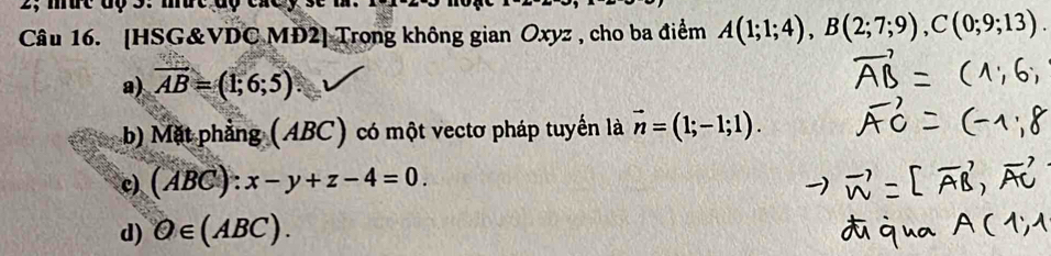 2; mut độ 3: mut độ cxcy se m.
Câu 16. [HSG&VDC MĐ2] Trong không gian Oxyz , cho ba điểm A(1;1;4), B(2;7;9), C(0;9;13).
a) overline AB=(1;6;5).
b) Mặt phẳng (ABC) có một vectơ pháp tuyến là vector n=(1;-1;1).
c) (ABC):x-y+z-4=0.
d) Q∈ (ABC).